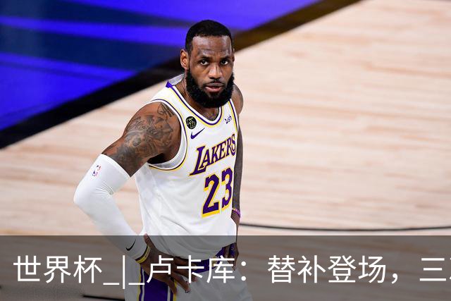 世界杯 | 卢卡库：替补登场，三次改变战局