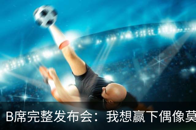 B席完整发布会：我想赢下偶像莫德里奇 我不会回答关于皇马的问题
