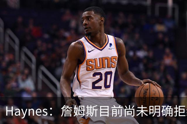 Haynes：詹姆斯目前尚未明确拒绝任何致电的球队 没给出明确答复
